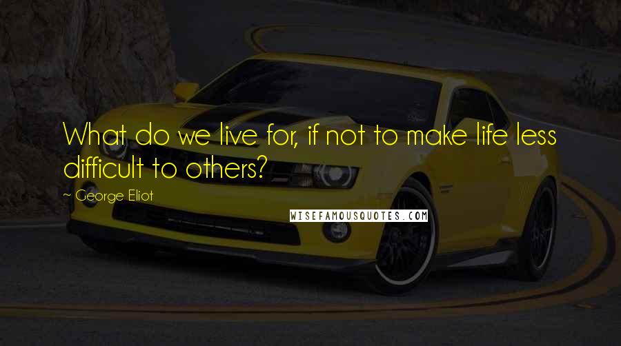 George Eliot Quotes: What do we live for, if not to make life less difficult to others?