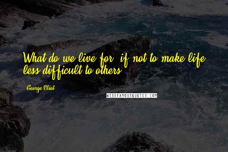 George Eliot Quotes: What do we live for, if not to make life less difficult to others?