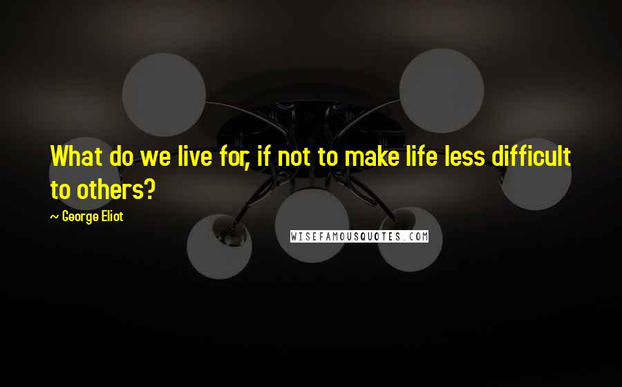 George Eliot Quotes: What do we live for, if not to make life less difficult to others?