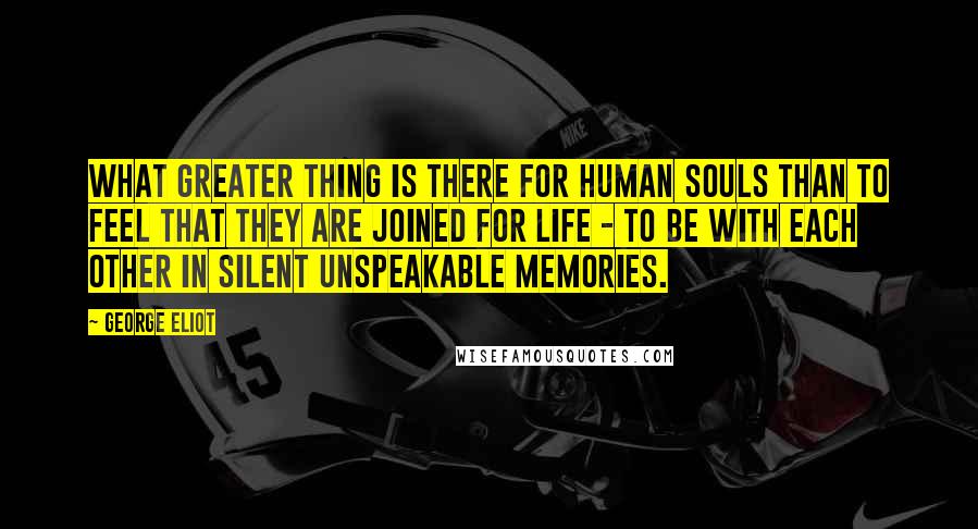 George Eliot Quotes: What greater thing is there for human souls than to feel that they are joined for life - to be with each other in silent unspeakable memories.