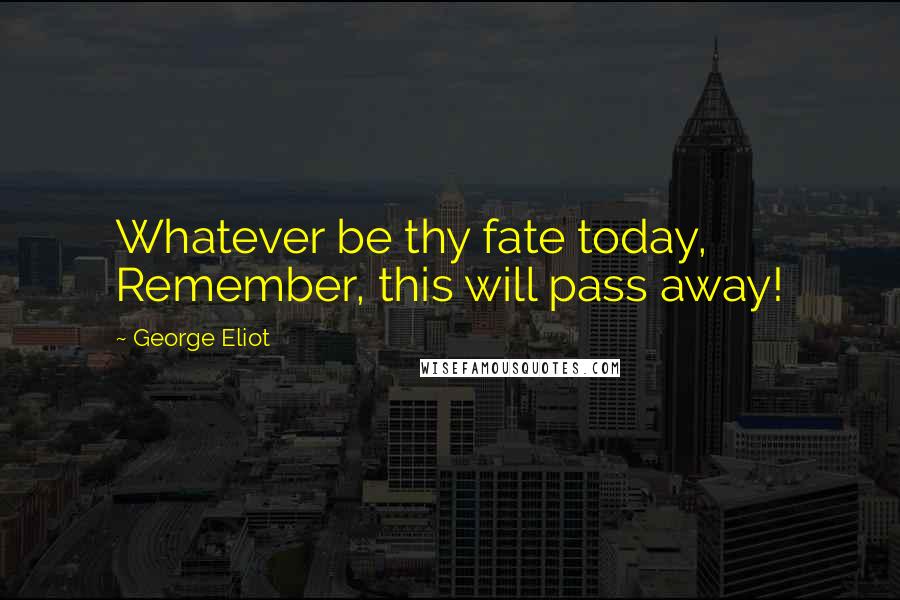 George Eliot Quotes: Whatever be thy fate today, Remember, this will pass away!