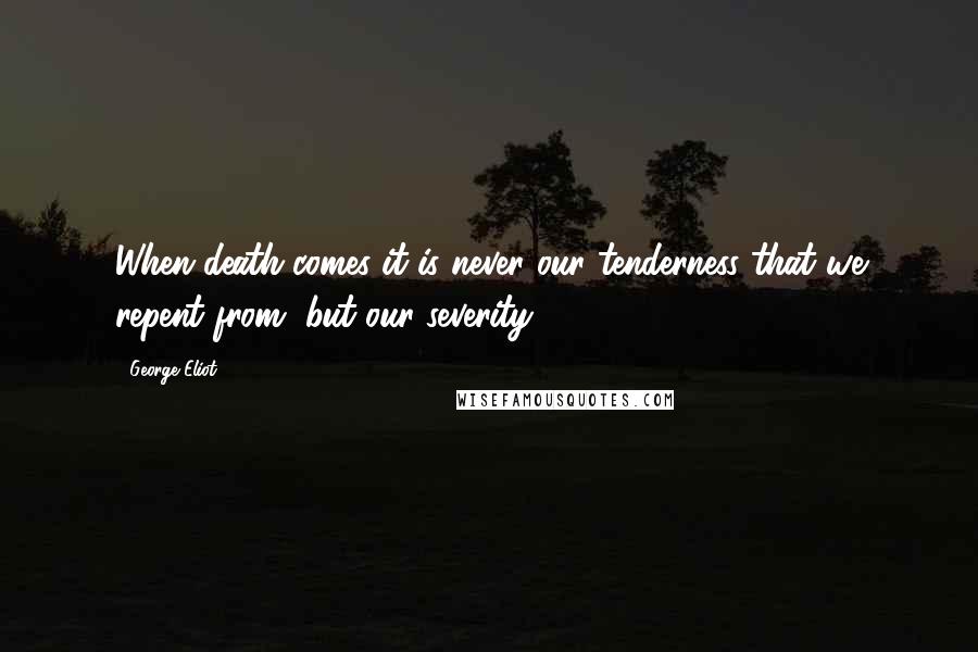 George Eliot Quotes: When death comes it is never our tenderness that we repent from, but our severity.