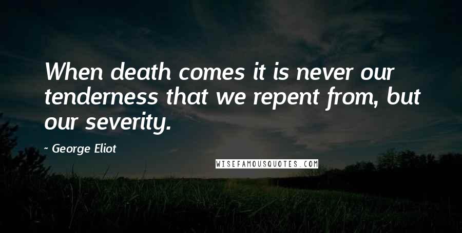 George Eliot Quotes: When death comes it is never our tenderness that we repent from, but our severity.