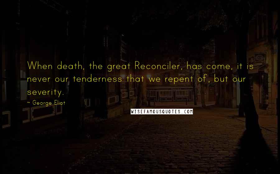 George Eliot Quotes: When death, the great Reconciler, has come, it is never our tenderness that we repent of, but our severity.