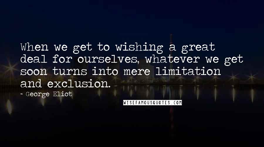 George Eliot Quotes: When we get to wishing a great deal for ourselves, whatever we get soon turns into mere limitation and exclusion.