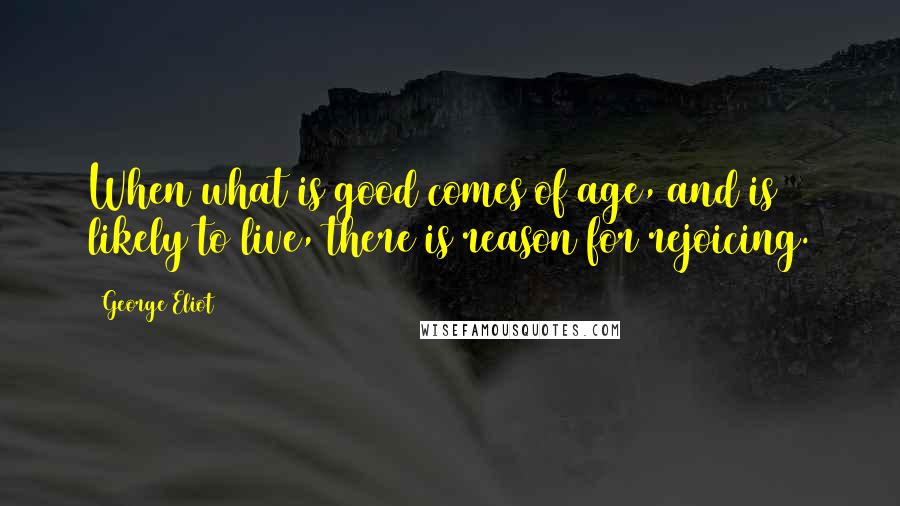 George Eliot Quotes: When what is good comes of age, and is likely to live, there is reason for rejoicing.