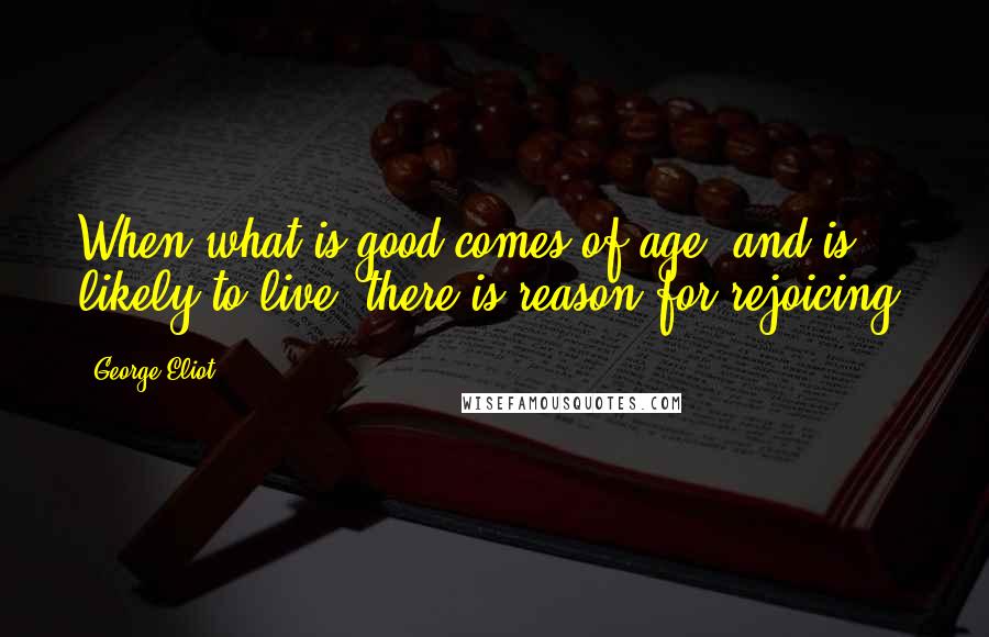 George Eliot Quotes: When what is good comes of age, and is likely to live, there is reason for rejoicing.