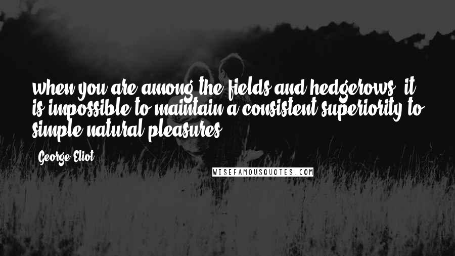 George Eliot Quotes: when you are among the fields and hedgerows, it is impossible to maintain a consistent superiority to simple natural pleasures.