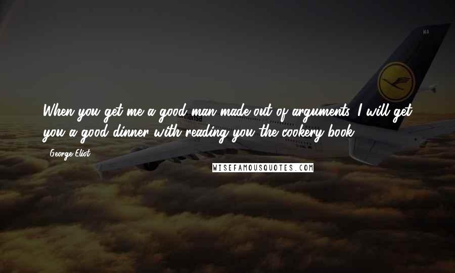 George Eliot Quotes: When you get me a good man made out of arguments, I will get you a good dinner with reading you the cookery-book.