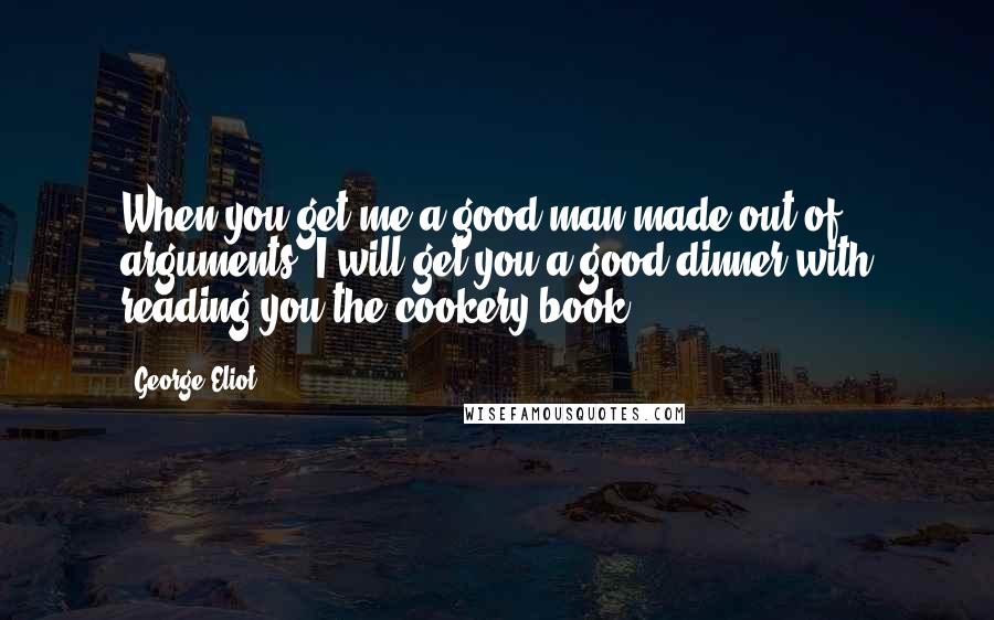 George Eliot Quotes: When you get me a good man made out of arguments, I will get you a good dinner with reading you the cookery-book.