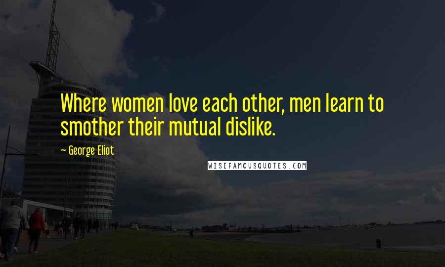 George Eliot Quotes: Where women love each other, men learn to smother their mutual dislike.