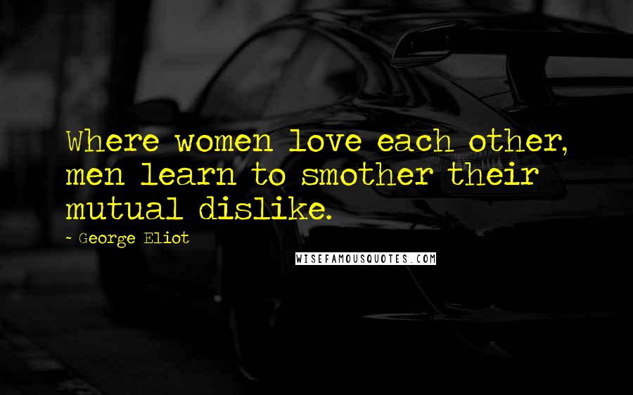 George Eliot Quotes: Where women love each other, men learn to smother their mutual dislike.