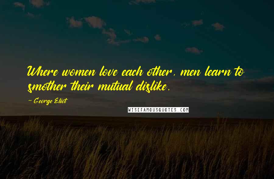 George Eliot Quotes: Where women love each other, men learn to smother their mutual dislike.