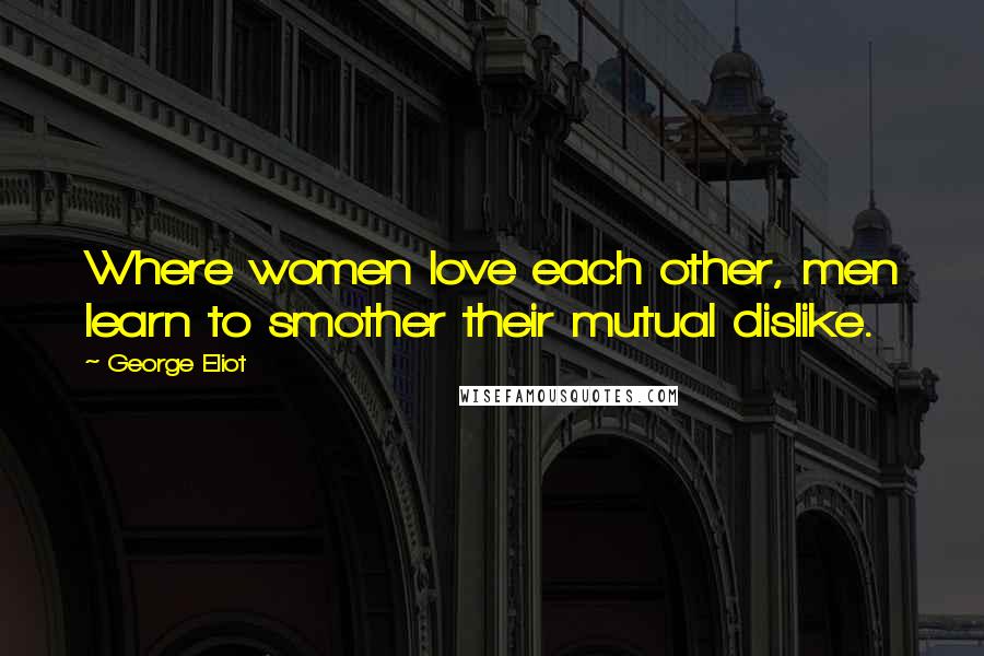 George Eliot Quotes: Where women love each other, men learn to smother their mutual dislike.