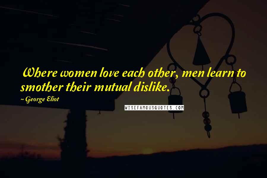 George Eliot Quotes: Where women love each other, men learn to smother their mutual dislike.