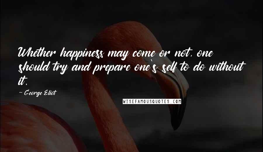 George Eliot Quotes: Whether happiness may come or not, one should try and prepare one's self to do without it.