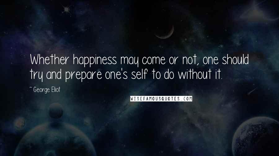 George Eliot Quotes: Whether happiness may come or not, one should try and prepare one's self to do without it.