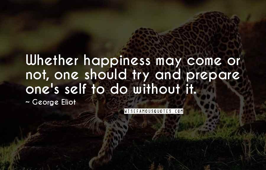 George Eliot Quotes: Whether happiness may come or not, one should try and prepare one's self to do without it.