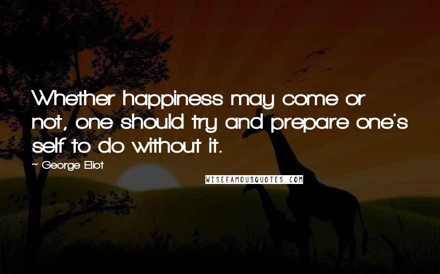 George Eliot Quotes: Whether happiness may come or not, one should try and prepare one's self to do without it.