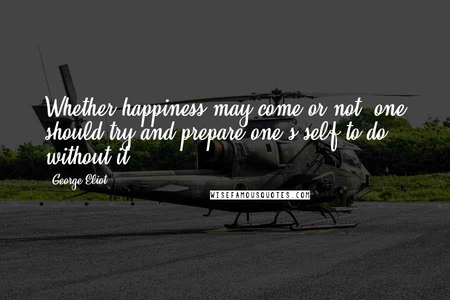 George Eliot Quotes: Whether happiness may come or not, one should try and prepare one's self to do without it.