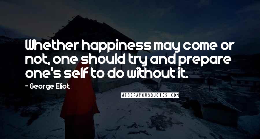 George Eliot Quotes: Whether happiness may come or not, one should try and prepare one's self to do without it.