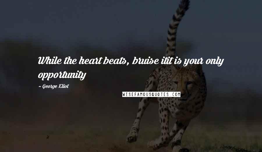 George Eliot Quotes: While the heart beats, bruise itit is your only opportunity