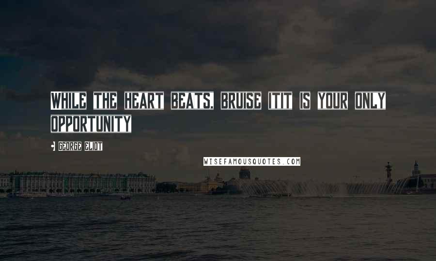 George Eliot Quotes: While the heart beats, bruise itit is your only opportunity