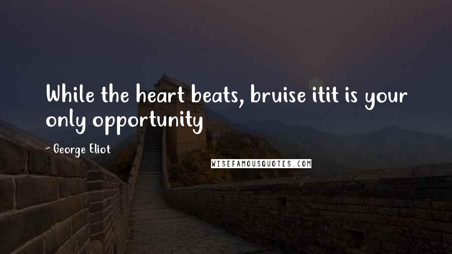 George Eliot Quotes: While the heart beats, bruise itit is your only opportunity