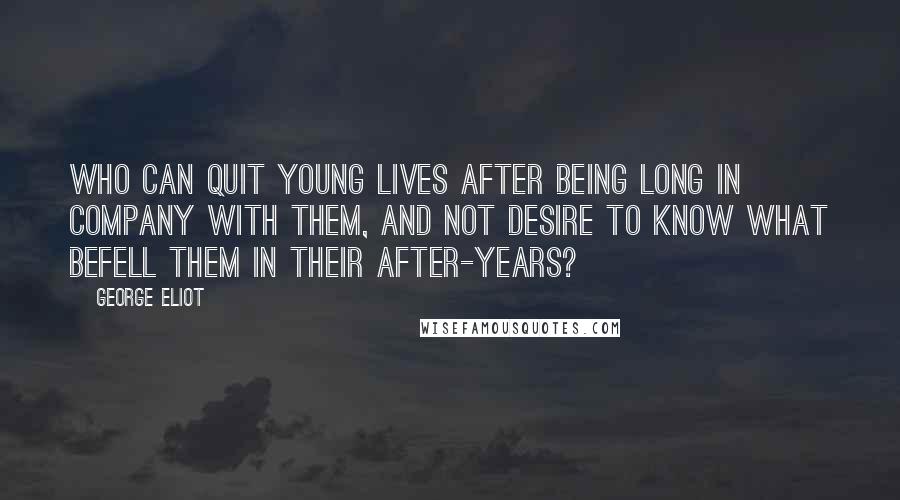 George Eliot Quotes: Who can quit young lives after being long in company with them, and not desire to know what befell them in their after-years?