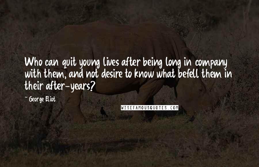 George Eliot Quotes: Who can quit young lives after being long in company with them, and not desire to know what befell them in their after-years?