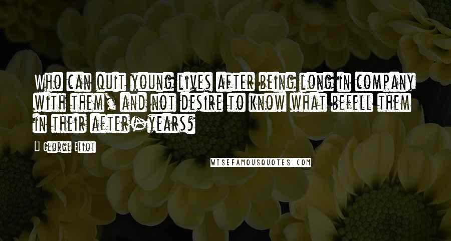 George Eliot Quotes: Who can quit young lives after being long in company with them, and not desire to know what befell them in their after-years?