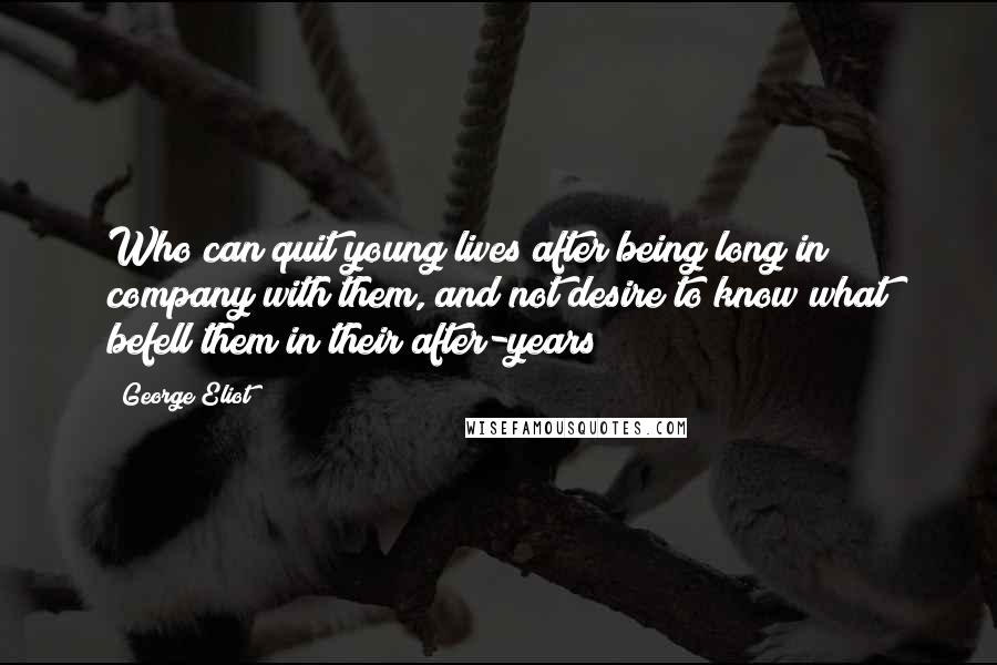 George Eliot Quotes: Who can quit young lives after being long in company with them, and not desire to know what befell them in their after-years?