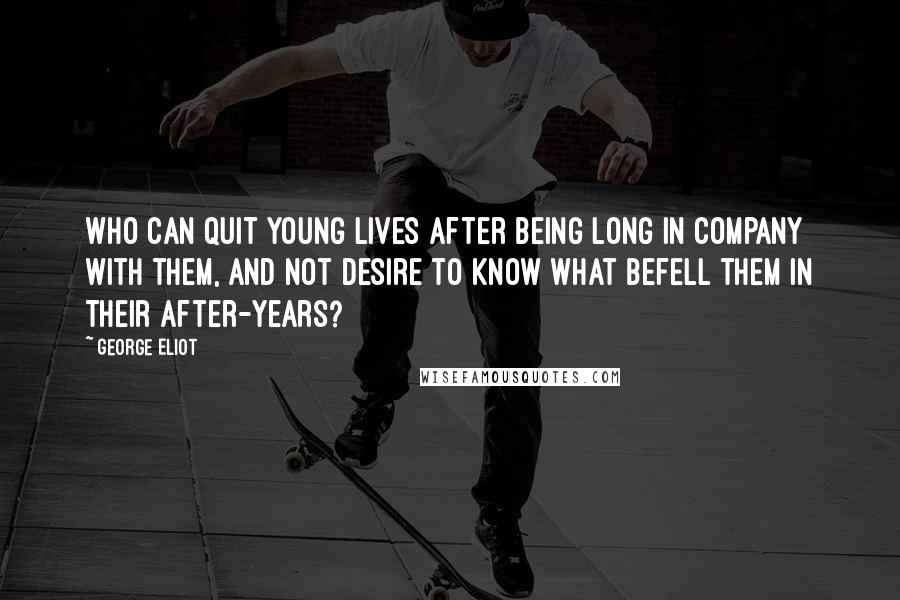 George Eliot Quotes: Who can quit young lives after being long in company with them, and not desire to know what befell them in their after-years?