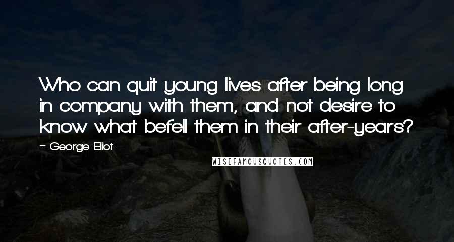 George Eliot Quotes: Who can quit young lives after being long in company with them, and not desire to know what befell them in their after-years?