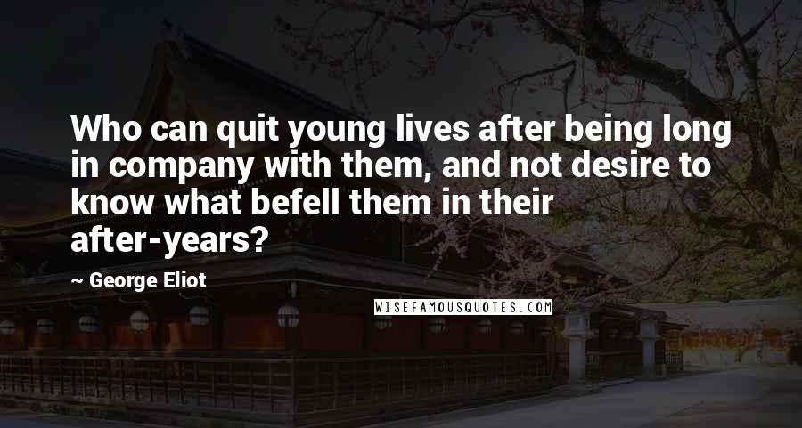 George Eliot Quotes: Who can quit young lives after being long in company with them, and not desire to know what befell them in their after-years?