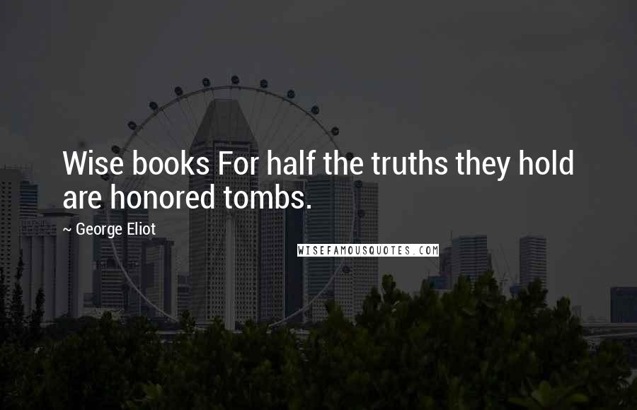 George Eliot Quotes: Wise books For half the truths they hold are honored tombs.