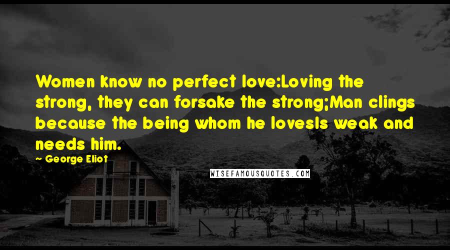 George Eliot Quotes: Women know no perfect love:Loving the strong, they can forsake the strong;Man clings because the being whom he lovesIs weak and needs him.