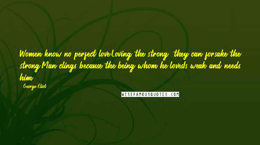 George Eliot Quotes: Women know no perfect love:Loving the strong, they can forsake the strong;Man clings because the being whom he lovesIs weak and needs him.