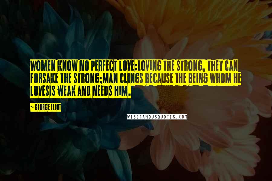 George Eliot Quotes: Women know no perfect love:Loving the strong, they can forsake the strong;Man clings because the being whom he lovesIs weak and needs him.