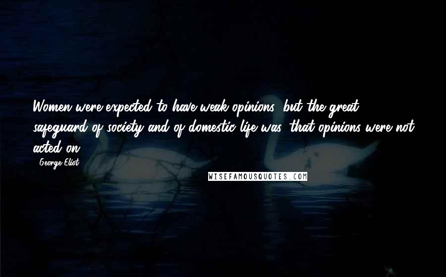 George Eliot Quotes: Women were expected to have weak opinions; but the great safeguard of society and of domestic life was, that opinions were not acted on.