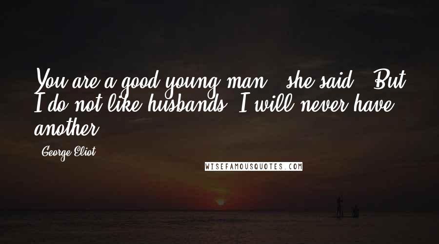 George Eliot Quotes: You are a good young man," she said. "But I do not like husbands. I will never have another.