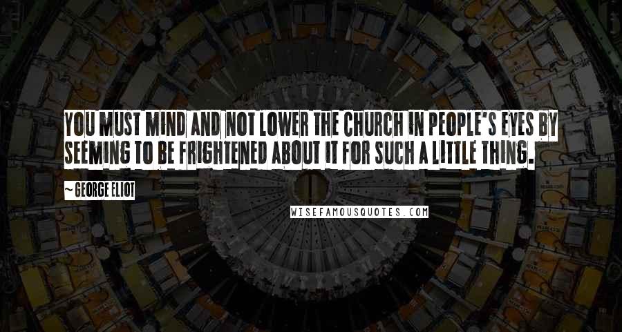 George Eliot Quotes: You must mind and not lower the Church in people's eyes by seeming to be frightened about it for such a little thing.