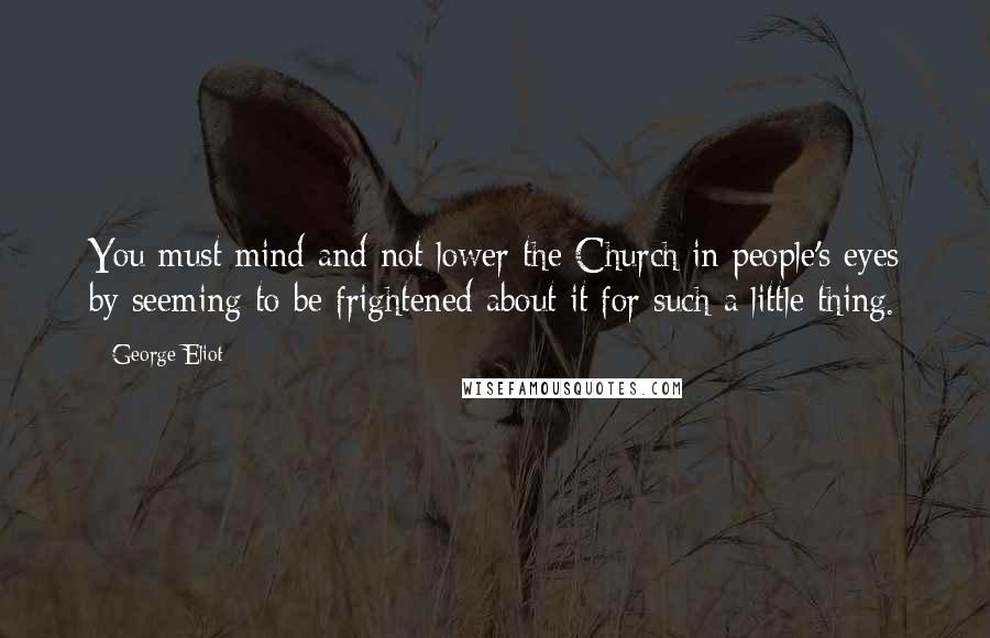 George Eliot Quotes: You must mind and not lower the Church in people's eyes by seeming to be frightened about it for such a little thing.