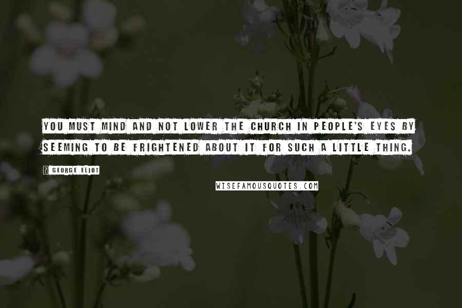 George Eliot Quotes: You must mind and not lower the Church in people's eyes by seeming to be frightened about it for such a little thing.