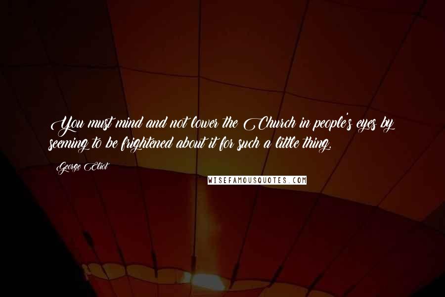 George Eliot Quotes: You must mind and not lower the Church in people's eyes by seeming to be frightened about it for such a little thing.