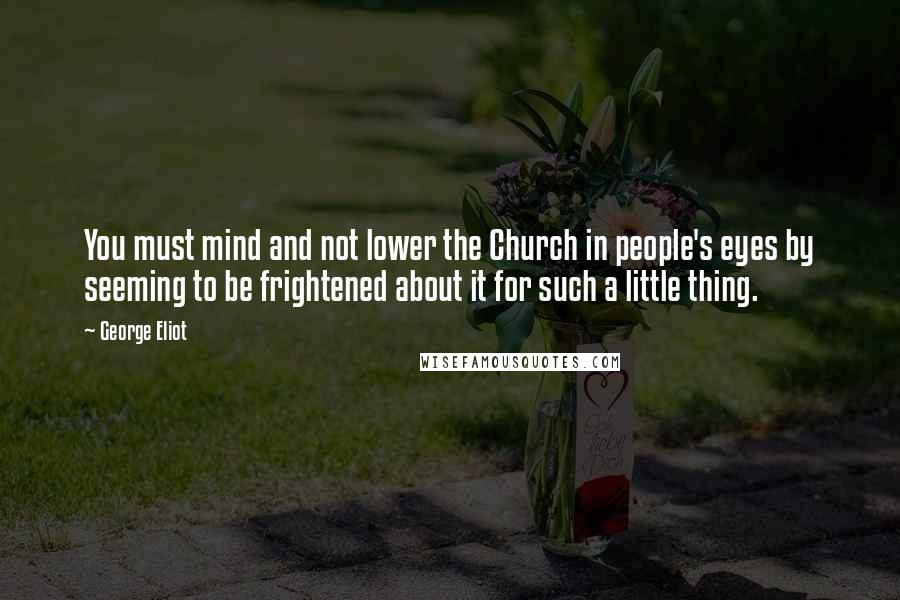 George Eliot Quotes: You must mind and not lower the Church in people's eyes by seeming to be frightened about it for such a little thing.