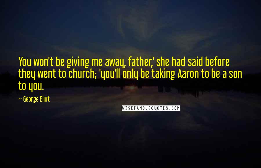 George Eliot Quotes: You won't be giving me away, father,' she had said before they went to church; 'you'll only be taking Aaron to be a son to you.