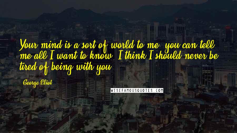 George Eliot Quotes: Your mind is a sort of world to me: you can tell me all I want to know. I think I should never be tired of being with you.