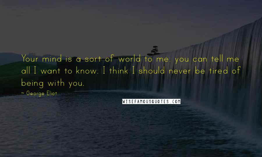 George Eliot Quotes: Your mind is a sort of world to me: you can tell me all I want to know. I think I should never be tired of being with you.