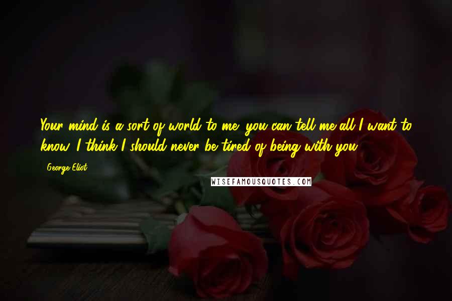 George Eliot Quotes: Your mind is a sort of world to me: you can tell me all I want to know. I think I should never be tired of being with you.